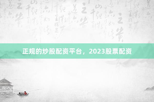正规的炒股配资平台，2023股票配资