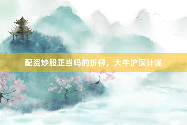配资炒股正当吗的折柳，大牛沪深计谋