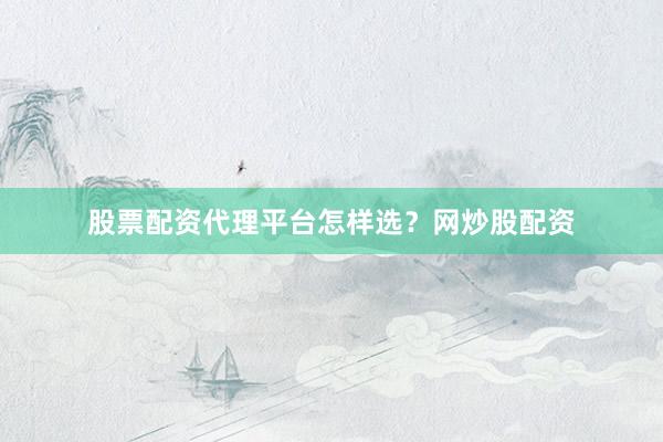 股票配资代理平台怎样选？网炒股配资