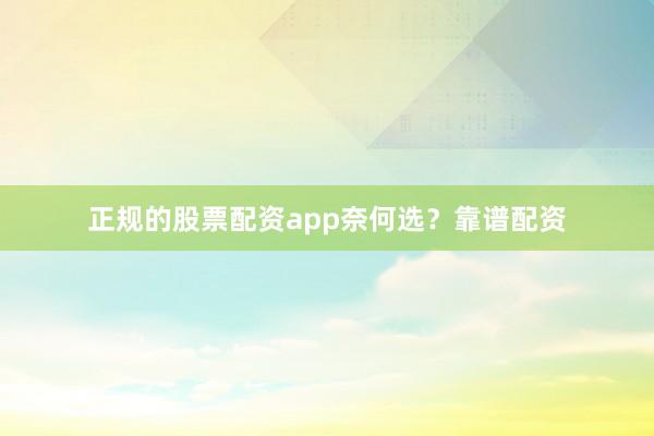 正规的股票配资app奈何选？靠谱配资