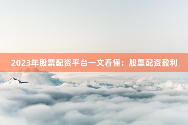 2023年股票配资平台一文看懂：股票配资盈利