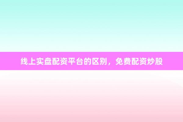 线上实盘配资平台的区别，免费配资炒股