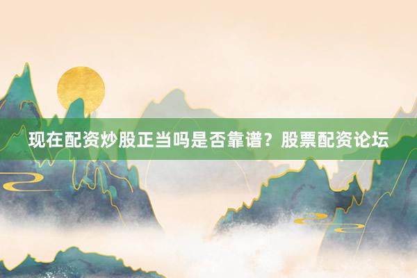 现在配资炒股正当吗是否靠谱？股票配资论坛