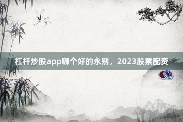 杠杆炒股app哪个好的永别，2023股票配资