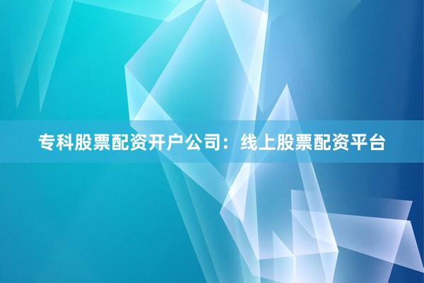 专科股票配资开户公司：线上股票配资平台