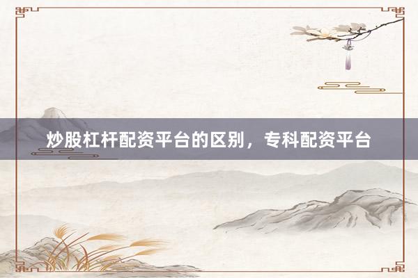 炒股杠杆配资平台的区别，专科配资平台