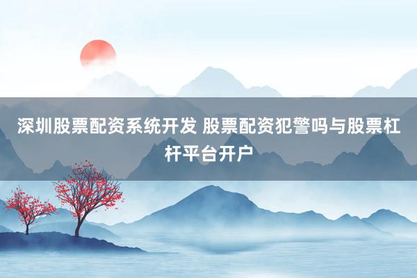 深圳股票配资系统开发 股票配资犯警吗与股票杠杆平台开户