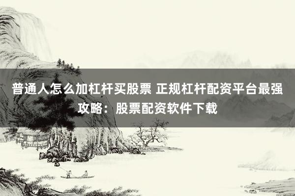 普通人怎么加杠杆买股票 正规杠杆配资平台最强攻略：股票配资软件下载