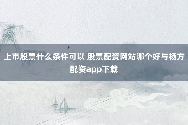 上市股票什么条件可以 股票配资网站哪个好与杨方配资app下载
