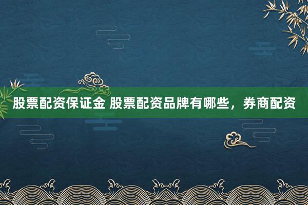 股票配资保证金 股票配资品牌有哪些，券商配资