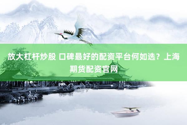放大杠杆炒股 口碑最好的配资平台何如选？上海期货配资官网