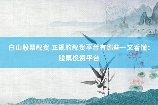 白山股票配资 正规的配资平台有哪些一文看懂：股票投资平台