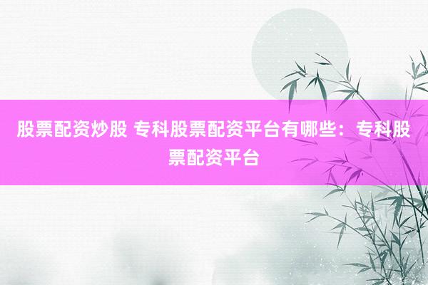 股票配资炒股 专科股票配资平台有哪些：专科股票配资平台