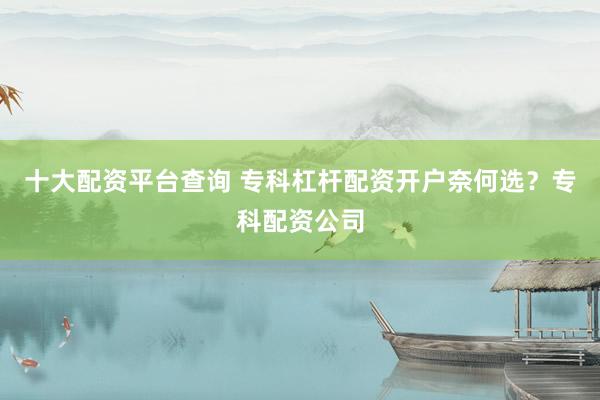 十大配资平台查询 专科杠杆配资开户奈何选？专科配资公司