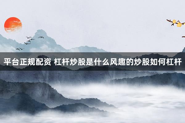 平台正规配资 杠杆炒股是什么风趣的炒股如何杠杆