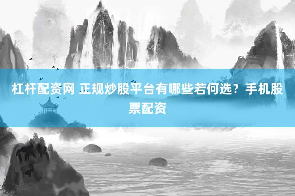 杠杆配资网 正规炒股平台有哪些若何选？手机股票配资
