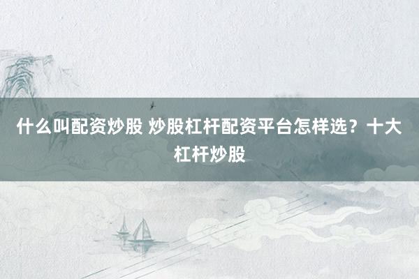 什么叫配资炒股 炒股杠杆配资平台怎样选？十大杠杆炒股