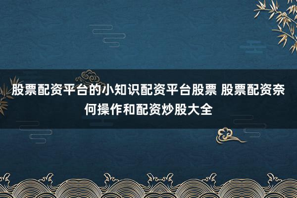 股票配资平台的小知识配资平台股票 股票配资奈何操作和配资炒股大全