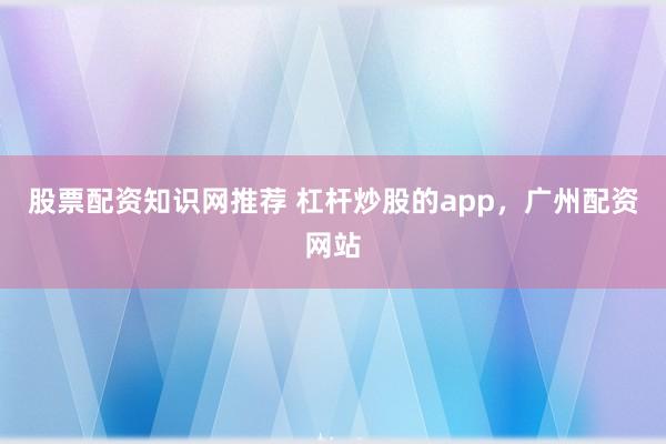 股票配资知识网推荐 杠杆炒股的app，广州配资网站