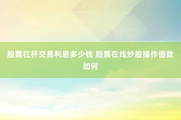 股票杠杆交易利息多少钱 股票在线炒股操作借款如何