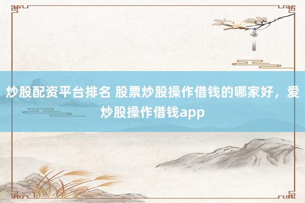 炒股配资平台排名 股票炒股操作借钱的哪家好，爱炒股操作借钱app