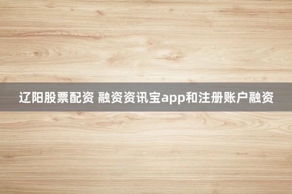 辽阳股票配资 融资资讯宝app和注册账户融资