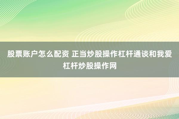 股票账户怎么配资 正当炒股操作杠杆通谈和我爱杠杆炒股操作网