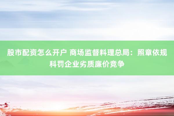 股市配资怎么开户 商场监督料理总局：照章依规科罚企业劣质廉价竞争