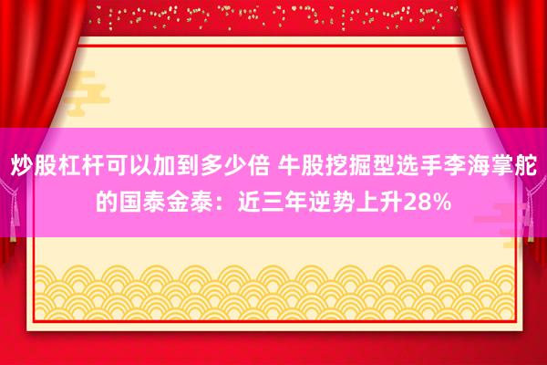 炒股杠杆可以加到多少倍 牛股挖掘型选手李海掌舵的国泰金泰：近三年逆势上升28%