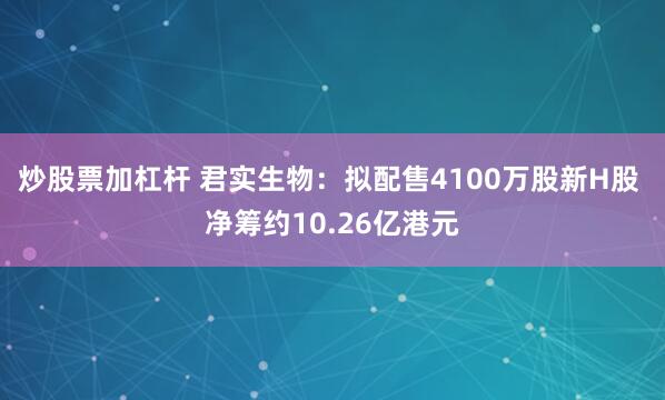 炒股票加杠杆 君实生物：拟配售4100万股新H股 净筹约10.26亿港元