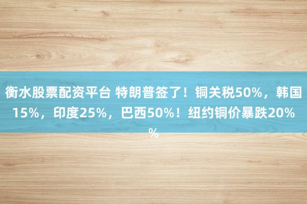 衡水股票配资平台 特朗普签了！铜关税50%，韩国15%，印度25%，巴西50%！纽约铜价暴跌20%
