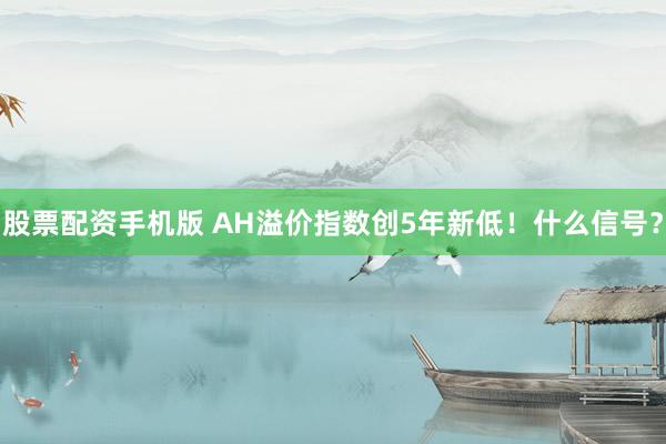 股票配资手机版 AH溢价指数创5年新低！什么信号？