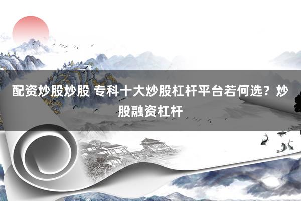 配资炒股炒股 专科十大炒股杠杆平台若何选？炒股融资杠杆