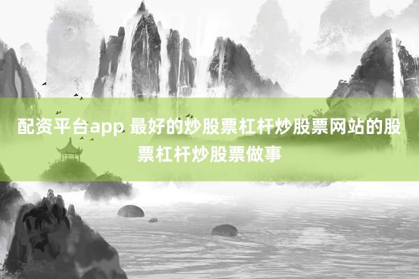 配资平台app 最好的炒股票杠杆炒股票网站的股票杠杆炒股票做事