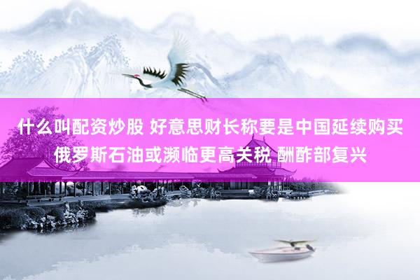 什么叫配资炒股 好意思财长称要是中国延续购买俄罗斯石油或濒临更高关税 酬酢部复兴