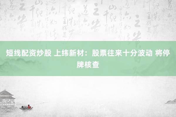短线配资炒股 上纬新材：股票往来十分波动 将停牌核查