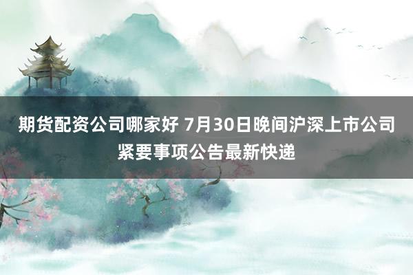 期货配资公司哪家好 7月30日晚间沪深上市公司紧要事项公告最新快递