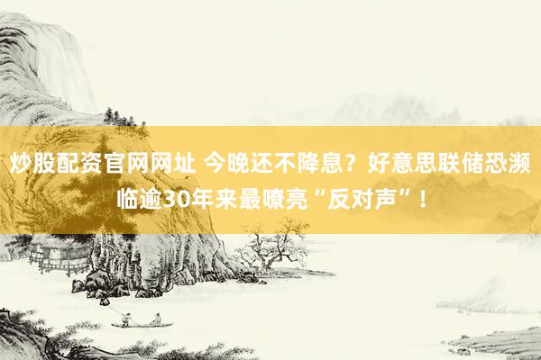 炒股配资官网网址 今晚还不降息？好意思联储恐濒临逾30年来最嘹亮“反对声”！
