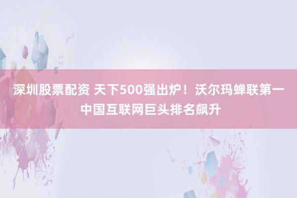 深圳股票配资 天下500强出炉！沃尔玛蝉联第一 中国互联网巨头排名飙升