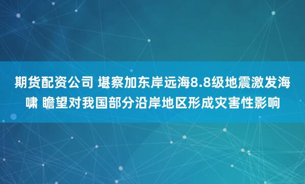 期货配资公司 堪察加东岸远海8.8级地震激发海啸 瞻望对我国部分沿岸地区形成灾害性影响