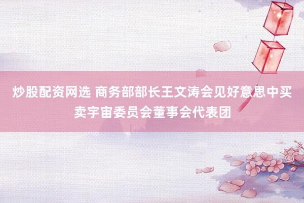 炒股配资网选 商务部部长王文涛会见好意思中买卖宇宙委员会董事会代表团