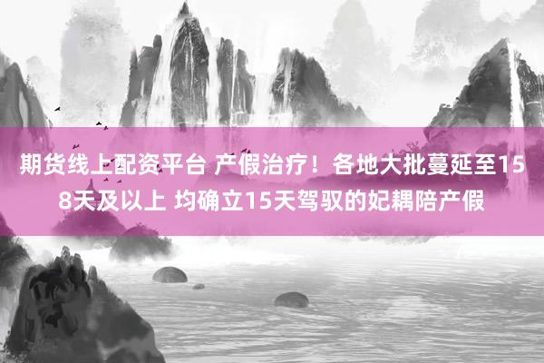 期货线上配资平台 产假治疗！各地大批蔓延至158天及以上 均确立15天驾驭的妃耦陪产假