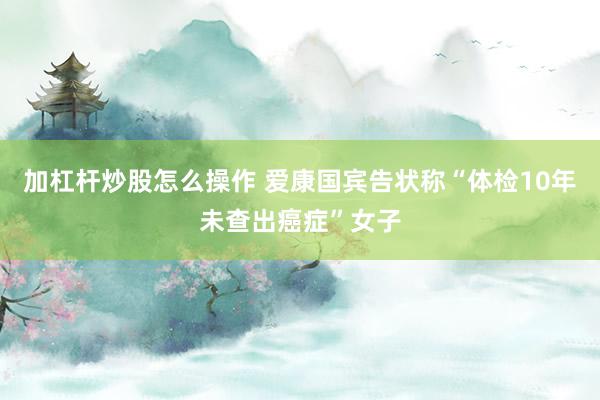 加杠杆炒股怎么操作 爱康国宾告状称“体检10年未查出癌症”女子