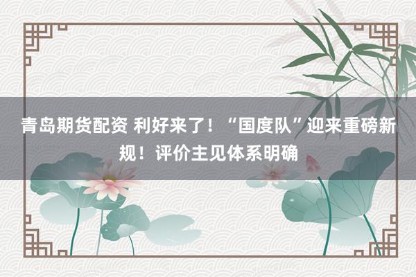 青岛期货配资 利好来了！“国度队”迎来重磅新规！评价主见体系明确