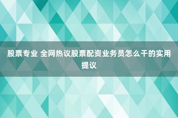 股票专业 全网热议股票配资业务员怎么干的实用提议