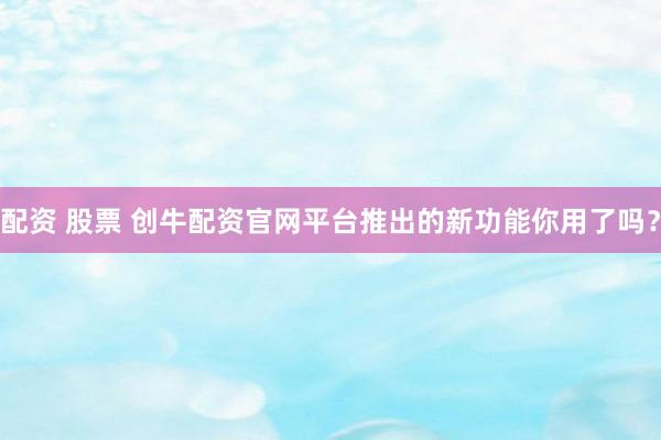 配资 股票 创牛配资官网平台推出的新功能你用了吗？