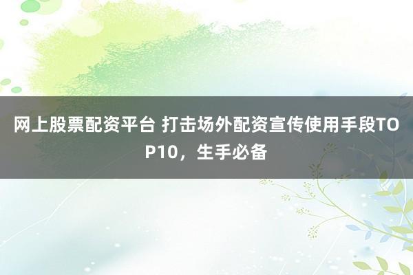 网上股票配资平台 打击场外配资宣传使用手段TOP10，生手必备