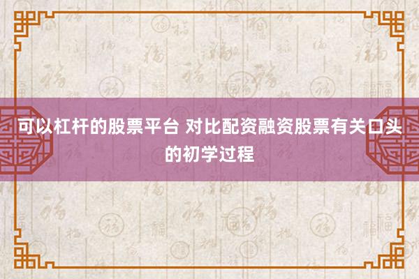 可以杠杆的股票平台 对比配资融资股票有关口头的初学过程