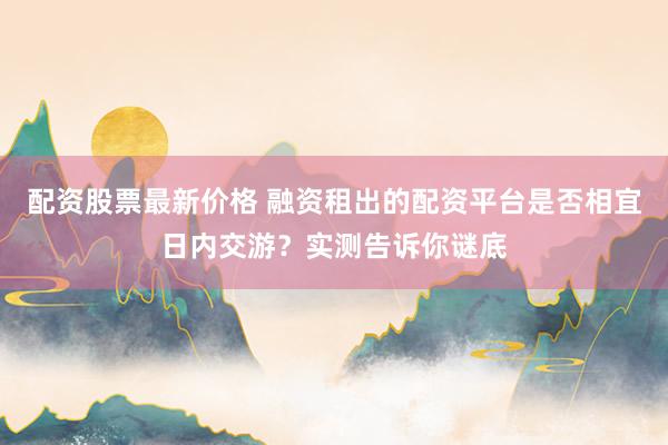配资股票最新价格 融资租出的配资平台是否相宜日内交游？实测告诉你谜底
