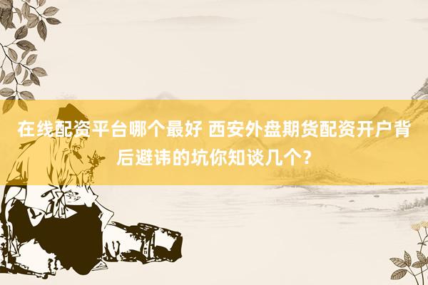 在线配资平台哪个最好 西安外盘期货配资开户背后避讳的坑你知谈几个？